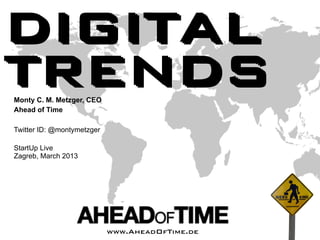 DIGITAL
TRENDS
Monty C. M. Metzger, CEO
Ahead of Time

Twitter ID: @montymetzger

StartUp Live
Zagreb, March 2013




   Ahead of Time
                            www.AheadOfTime.de
                                      Page       © 2011 Ahead of Time GmbH
 