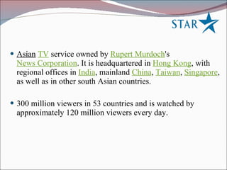 Asian   TV  service owned by  Rupert Murdoch 's  News Corporation . It is headquartered in  Hong Kong , with regional offices in  India , mainland  China ,  Taiwan ,  Singapore , as well as in other south Asian countries. 300 million viewers in 53 countries and is watched by approximately 120 million viewers every day. 