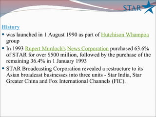 History was launched in 1 August 1990 as part of  Hutchison Whampoa  group In 1993  Rupert Murdoch's   News Corporation  purchased 63.6% of STAR for over $500 million, followed by the purchase of the remaining 36.4% in 1 January 1993 STAR Broadcasting Corporation revealed a restructure to its Asian broadcast businesses into three units - Star India, Star Greater China and Fox International Channels (FIC).  