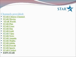 Channels provided: STAR Chinese Channel .  STAR Movies STAR World .  STAR Plus   STAR Utsav STAR One STAR Gold STAR   Vijay   STAR News   STAR Ananda   STAR Majha .  STAR Jalsha   STAR Pravah STAR Sports   STAR Cricket ESPN STAR   