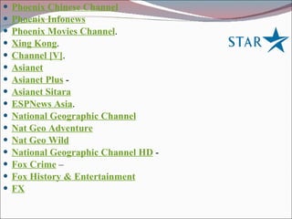 Phoenix Chinese Channel   Phoenix Infonews   Phoenix Movies Channel .  Xing Kong .  Channel [V] .  Asianet   Asianet Plus  -  Asianet Sitara   ESPNews Asia .  National Geographic Channel   Nat Geo Adventure   Nat Geo Wild   National Geographic Channel HD  - Fox Crime  –  Fox History & Entertainment   FX   