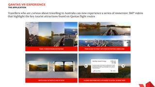 QANTAS VR EXPERIENCE
THE APPLICATION
Travellers who are curious about travelling to Australia can now experience a series of immersive 360° videos
that highlight the key tourist attractions found on Qantas flight routes
 