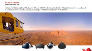 VR MEDIA FIRST
A UNIQUE PERSPECTIVE
Available for Samsung Gear VR, Oculus Rift and HTC Vive devices, the Qantas VR app shows users a sneak peek
of Australia's most beautiful scenery, including a world first: a virtual fly over of Uluru.
 