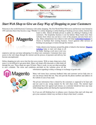 Start Web Shop to Give an Easy Way of Shopping to your Customers
Welcome to the world Electronic Commerce with online shopping. The first World Wide Web server and browser were formed in
1991 and since then it has become a rage. Whether it is online shopping or online banking or booking services online, Internet has
                                               loads to offer. Almost all banks private or public are offering E banking to the
                                               customers. The hospitality business is not far behind. Many hotels have their
                                               websites from where one can have a view of the property and also book one’s
                                               stay. Many entrepreneurs have taken to start web shop (webwinkel beginnen in
                                               Dutch) to facilitate their existing business. Travel agencies offer services of
                                               booking tour packages or tickets through the internet.

                                                Today almost every business around the globe is linked to the internet. Magneto
                                                webshop helps to start web shops in all
                                                the fields. Starting a web store is not very
expensive and one can keep redesigning it to attract new customers. Consumers have easy
access to the web shops through the internet and the process of payment and delivery has
become uncomplicated.

Online shopping not only saves time but also saves money. With so many shops just a click
away it is not difficult to get great deals. Many web shops offer discounts or other deals all
through the year. These shops are open 24 hours 7days a week, so one can shop according
to one’s schedule. The terms and conditions provided on the websites gives all the
                                              information regarding to delay or damage or exchange of goods sold.

                                            Many web stores have customer feedback links and customer service help sites so
                                            one can always check that out. They also provide the phone numbers and address on
                                            the website in case of any need.

                                            The private information that is shared by the customers is supposed to be kept safe
                                            and not used in any wrong manner by the web shop owner. The internet legal
                                            jurisdictions have law against such misuse, so a customer should not have any issue
                                            while shopping online and sharing the required information.

                                            So if you are still thinking how to enhance your e business then start web shop and
                                            give your customer a better way out there to shop to their heart’s content.
 
