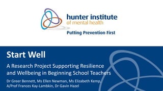 Start Well
A Research Project Supporting Resilience
and Wellbeing in Beginning School Teachers
Dr Greer Bennett, Ms Ellen Newman, Ms Elizabeth Kemp,
A/Prof Frances Kay-Lambkin, Dr Gavin Hazel
 