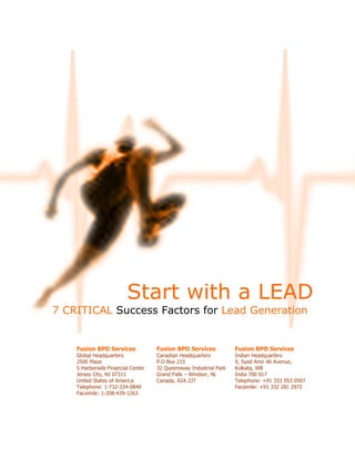 Start with a LEAD
7 CRITICAL Success Factors for Lead Generation


    Fusion BPO Services             Fusion BPO Services            Fusion BPO Services
    Global Headquarters             Canadian Headquarters          Indian Headquarters
    2500 Plaza                      P.O Box 215                    9, Syed Amir Ali Avenue,
    5 Harborside Financial Center   32 Queensway Industrial Park   Kolkata, WB
    Jersey City, NJ 07311           Grand Falls – Windsor, NL      India 700 017
    United States of America        Canada, A2A 2J7                Telephone: +91 333 053 0507
    Telephone: 1-732-334-0840                                      Facsimile: +91 332 281 2972
    Facsimile: 1-208-439-1263
 