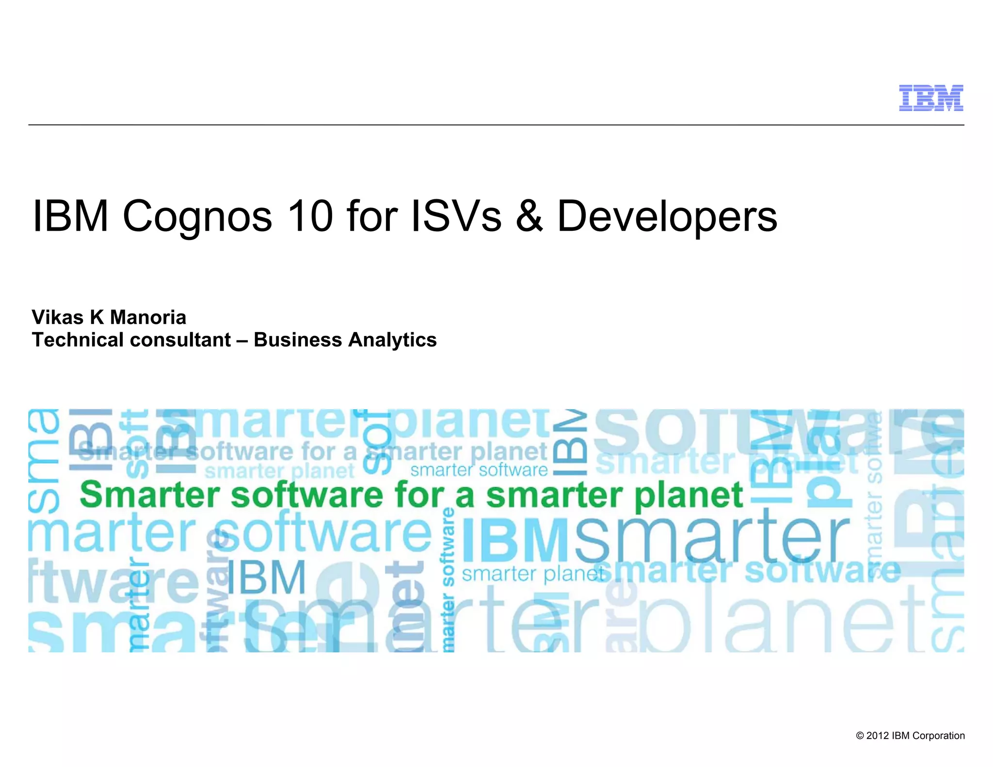 IBM Cognos 10 for ISVs & Developers

Vikas K Manoria
Technical consultant – Business Analytics




                                            © 2012 IBM Corporation
 
