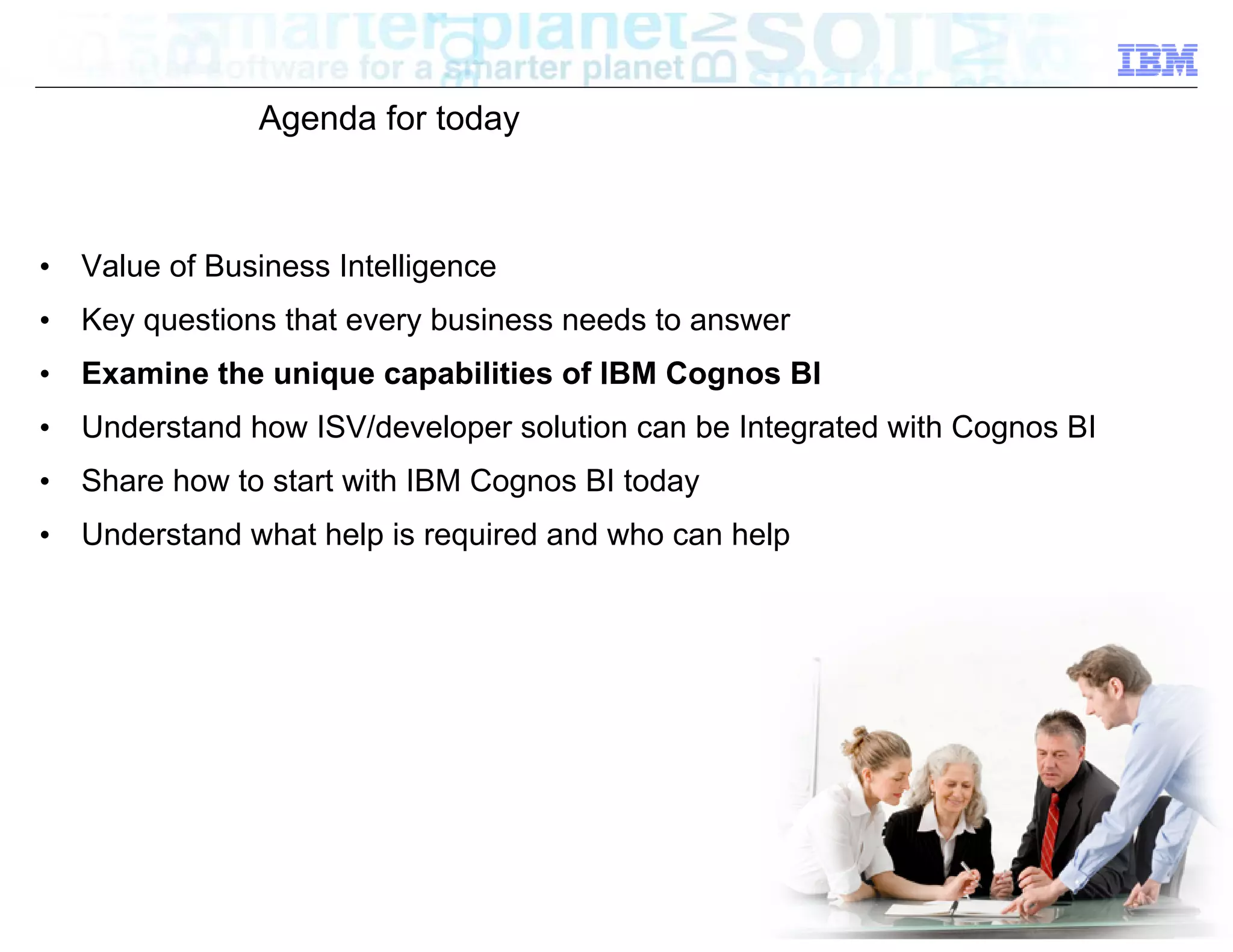 Agenda for today



•   Value of Business Intelligence
•   Key questions that every business needs to answer
•   Examine the unique capabilities of IBM Cognos BI
•   Understand how ISV/developer solution can be Integrated with Cognos BI
•   Share how to start with IBM Cognos BI today
•   Understand what help is required and who can help




                                                                       © 2012 IBM Corporation
 