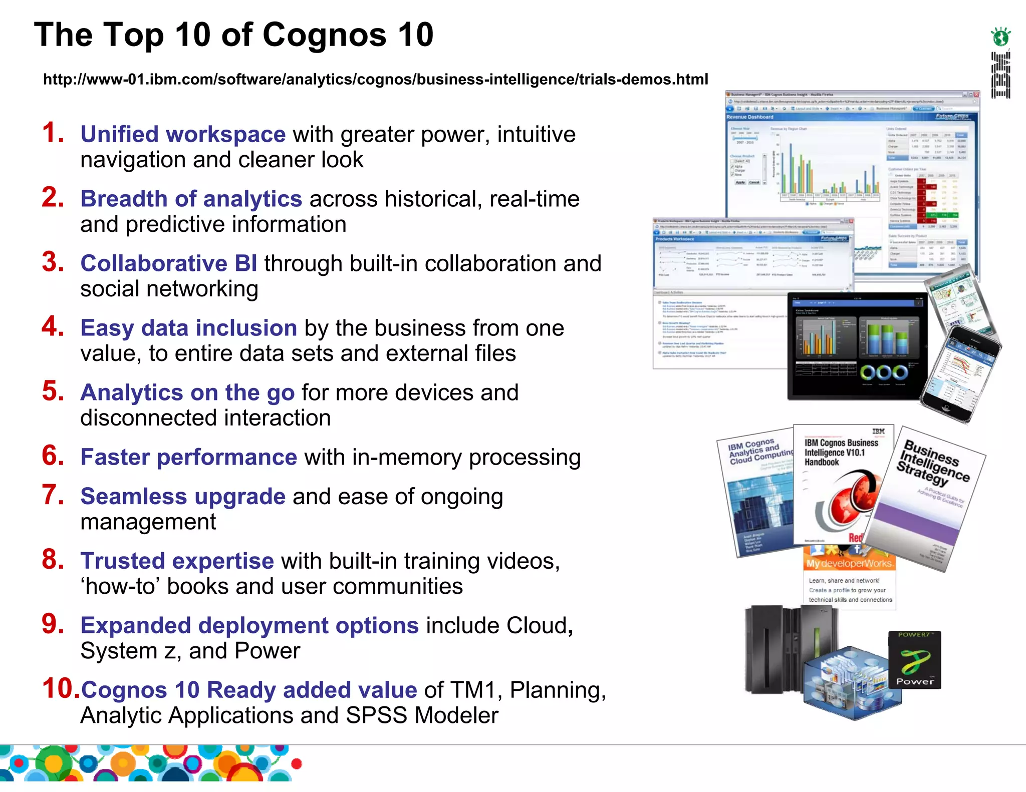 The Top 10 of Cognos 10
http://www-01.ibm.com/software/analytics/cognos/business-intelligence/trials-demos.html


1. Unified workspace with greater power, intuitive
    navigation and cleaner look
2. Breadth of analytics across historical, real-time
    and predictive information
3. Collaborative BI through built-in collaboration and
    social networking
4. Easy data inclusion by the business from one
    value, to entire data sets and external files
5. Analytics on the go for more devices and
    disconnected interaction
6. Faster performance with in-memory processing
7. Seamless upgrade and ease of ongoing
    management
8. Trusted expertise with built-in training videos,
    ‘how-to’ books and user communities
9. Expanded deployment options include Cloud,
    System z, and Power
10.Cognos 10 Ready added value of TM1, Planning,
    Analytic Applications and SPSS Modeler
 