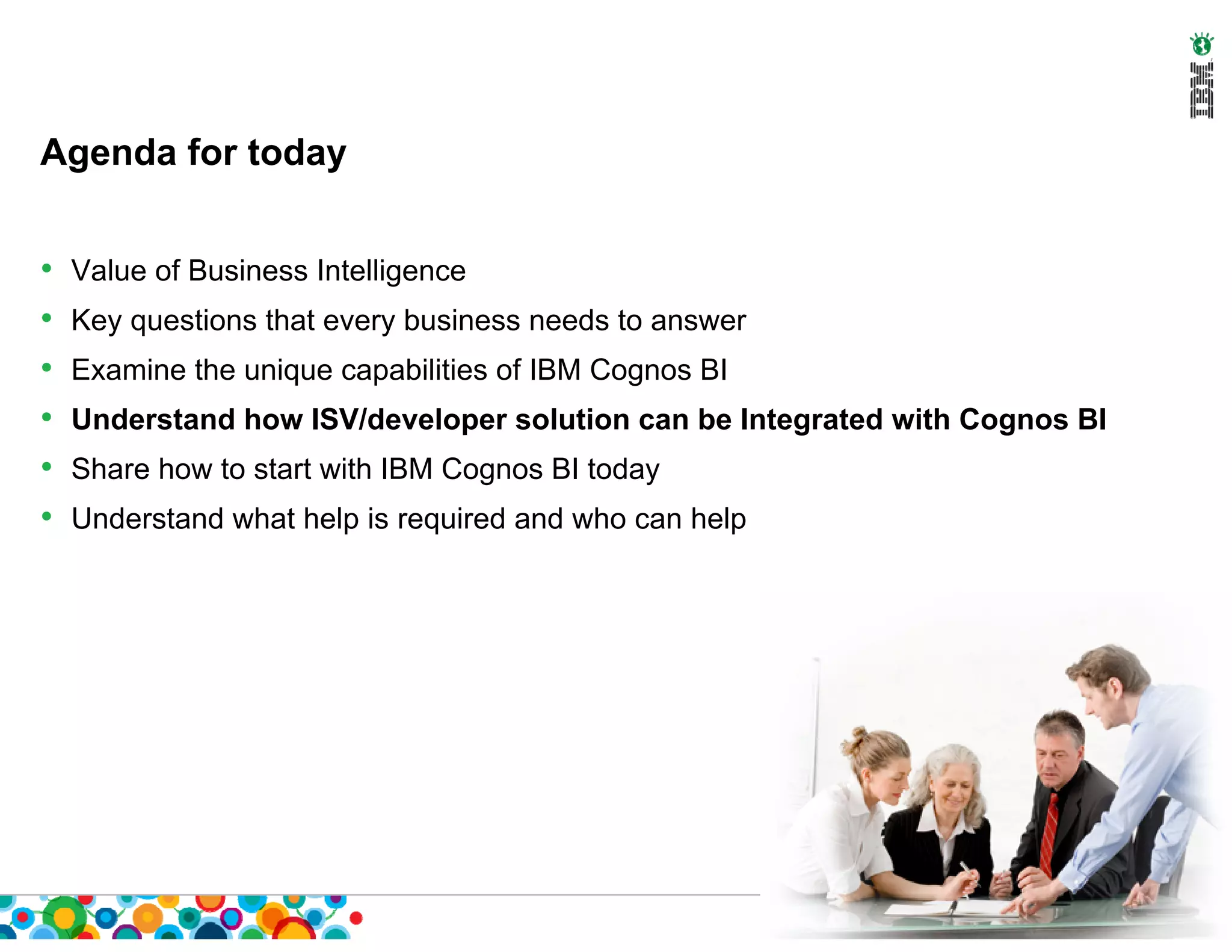 Agenda for today


•   Value of Business Intelligence
•   Key questions that every business needs to answer
•   Examine the unique capabilities of IBM Cognos BI
•   Understand how ISV/developer solution can be Integrated with Cognos BI
•   Share how to start with IBM Cognos BI today
•   Understand what help is required and who can help
 