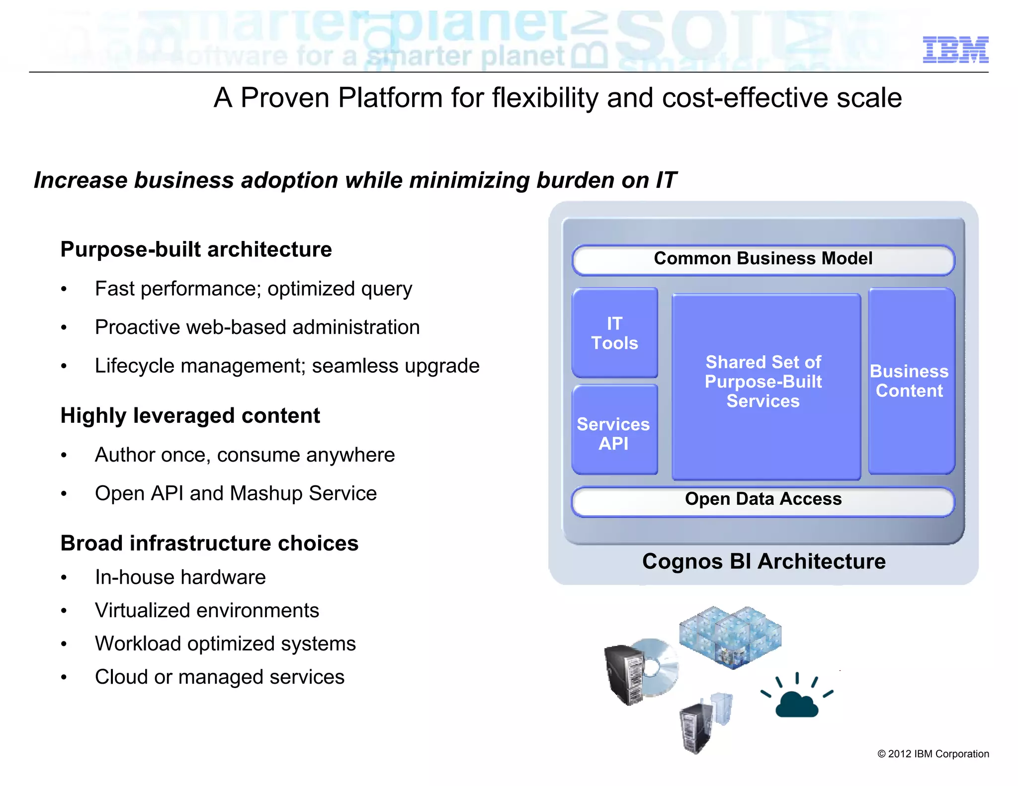 A Proven Platform for flexibility and cost-effective scale

Increase business adoption while minimizing burden on IT

  Purpose-built architecture                               Common Business Model
  •   Fast performance; optimized query
  •   Proactive web-based administration          IT
                                                 Tools
  •   Lifecycle management; seamless upgrade                   Shared Set of
                                                                                Business
                                                               Purpose-Built
                                                                                Content
                                                                 Services
  Highly leveraged content                      Services
                                                  API
  •   Author once, consume anywhere
  •   Open API and Mashup Service                            Open Data Access

  Broad infrastructure choices
                                                         Cognos BI Architecture
  •   In-house hardware
  •   Virtualized environments
  •   Workload optimized systems
  •   Cloud or managed services


                                                                                   © 2012 IBM Corporation
 