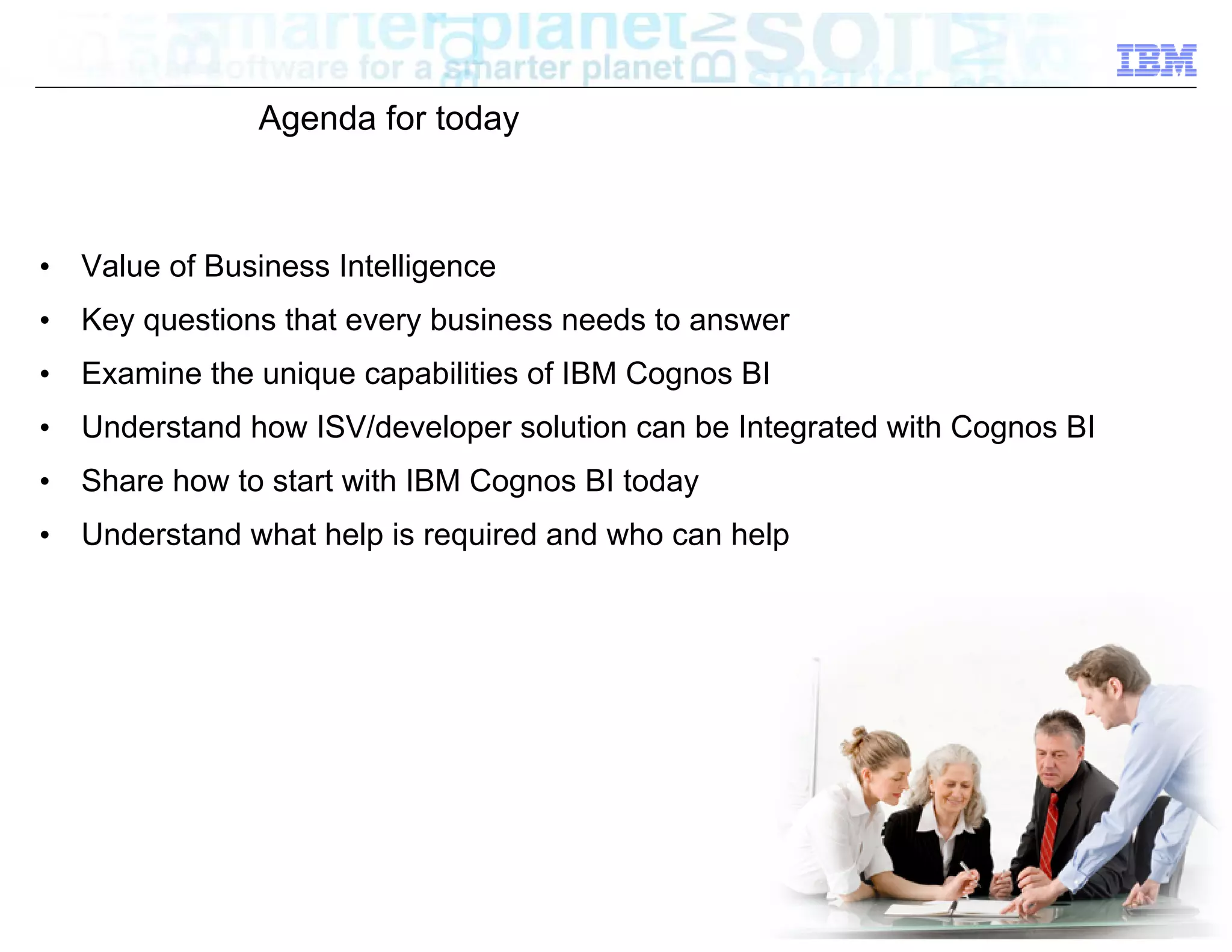 Agenda for today



•   Value of Business Intelligence
•   Key questions that every business needs to answer
•   Examine the unique capabilities of IBM Cognos BI
•   Understand how ISV/developer solution can be Integrated with Cognos BI
•   Share how to start with IBM Cognos BI today
•   Understand what help is required and who can help




                                                                       © 2012 IBM Corporation
 