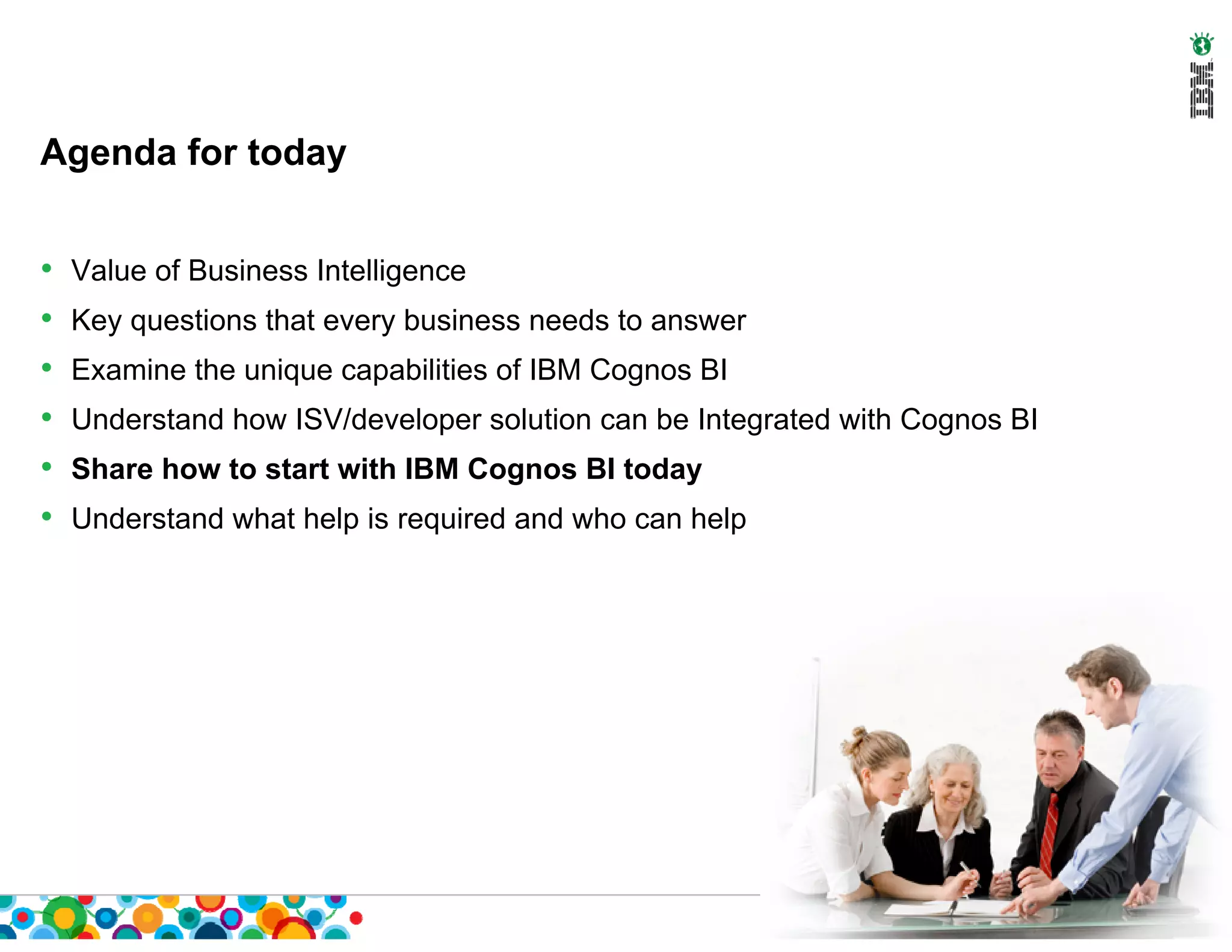 Agenda for today


•   Value of Business Intelligence
•   Key questions that every business needs to answer
•   Examine the unique capabilities of IBM Cognos BI
•   Understand how ISV/developer solution can be Integrated with Cognos BI
•   Share how to start with IBM Cognos BI today
•   Understand what help is required and who can help
 