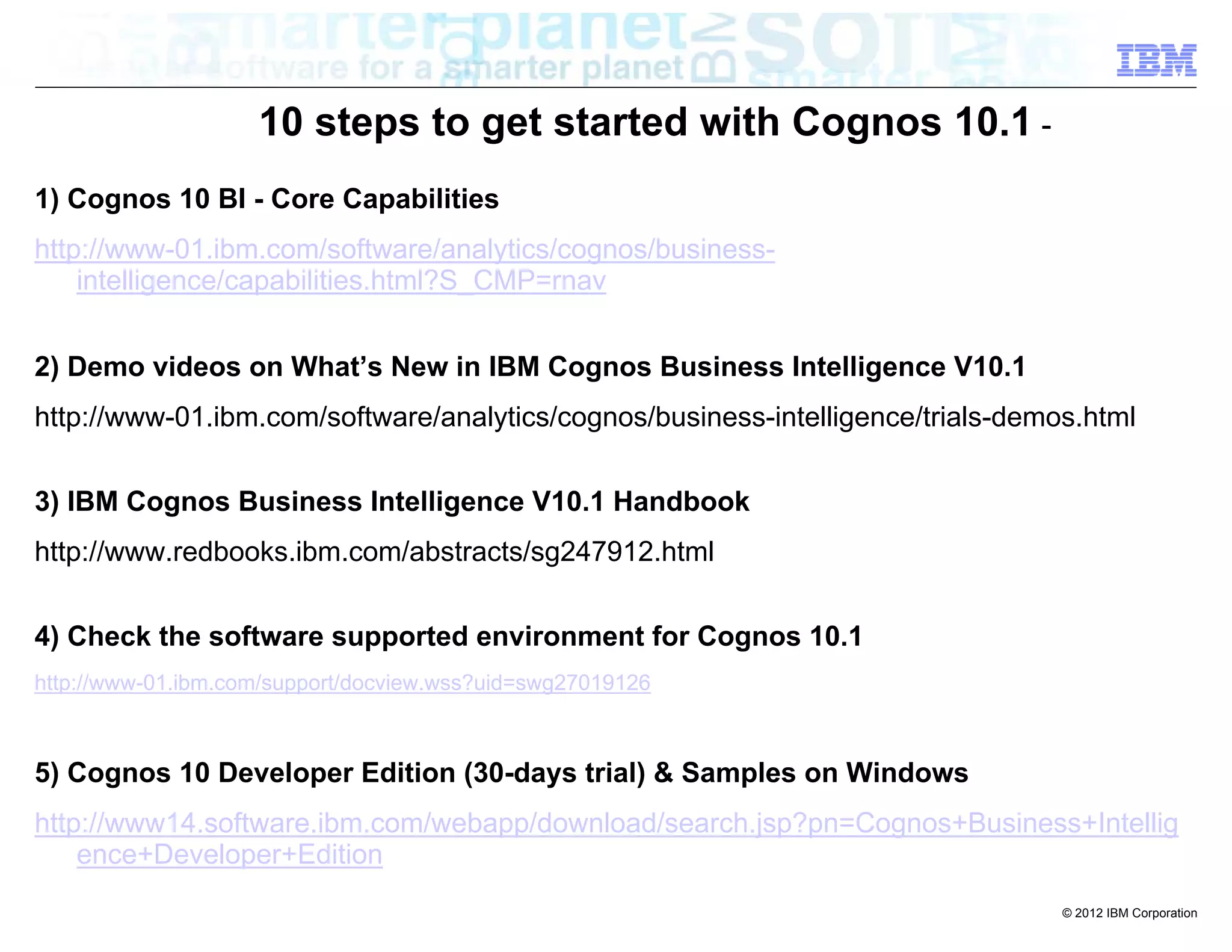 10 steps to get started with Cognos 10.1 -
1) Cognos 10 BI - Core Capabilities
http://www-01.ibm.com/software/analytics/cognos/business-
    intelligence/capabilities.html?S_CMP=rnav


2) Demo videos on What’s New in IBM Cognos Business Intelligence V10.1
http://www-01.ibm.com/software/analytics/cognos/business-intelligence/trials-demos.html


3) IBM Cognos Business Intelligence V10.1 Handbook
http://www.redbooks.ibm.com/abstracts/sg247912.html


4) Check the software supported environment for Cognos 10.1
http://www-01.ibm.com/support/docview.wss?uid=swg27019126



5) Cognos 10 Developer Edition (30-days trial) & Samples on Windows
http://www14.software.ibm.com/webapp/download/search.jsp?pn=Cognos+Business+Intellig
    ence+Developer+Edition
                                                                                 © 2012 IBM Corporation
 