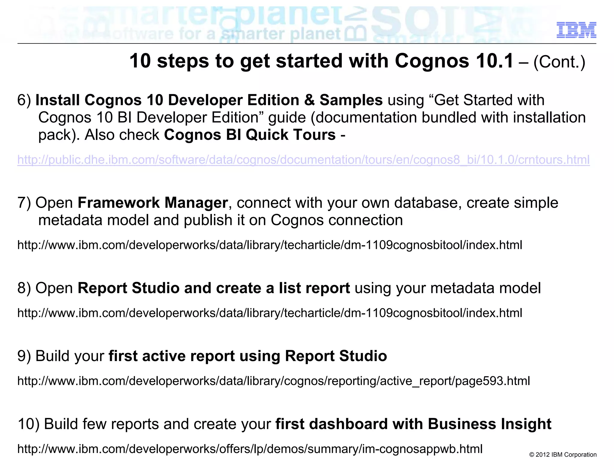 10 steps to get started with Cognos 10.1 – (Cont.)
6) Install Cognos 10 Developer Edition & Samples using “Get Started with
    Cognos 10 BI Developer Edition” guide (documentation bundled with installation
    pack). Also check Cognos BI Quick Tours -
http://public.dhe.ibm.com/software/data/cognos/documentation/tours/en/cognos8_bi/10.1.0/crntours.html


7) Open Framework Manager, connect with your own database, create simple
   metadata model and publish it on Cognos connection
http://www.ibm.com/developerworks/data/library/techarticle/dm-1109cognosbitool/index.html


8) Open Report Studio and create a list report using your metadata model
http://www.ibm.com/developerworks/data/library/techarticle/dm-1109cognosbitool/index.html


9) Build your first active report using Report Studio
http://www.ibm.com/developerworks/data/library/cognos/reporting/active_report/page593.html


10) Build few reports and create your first dashboard with Business Insight
http://www.ibm.com/developerworks/offers/lp/demos/summary/im-cognosappwb.html               © 2012 IBM Corporation
 