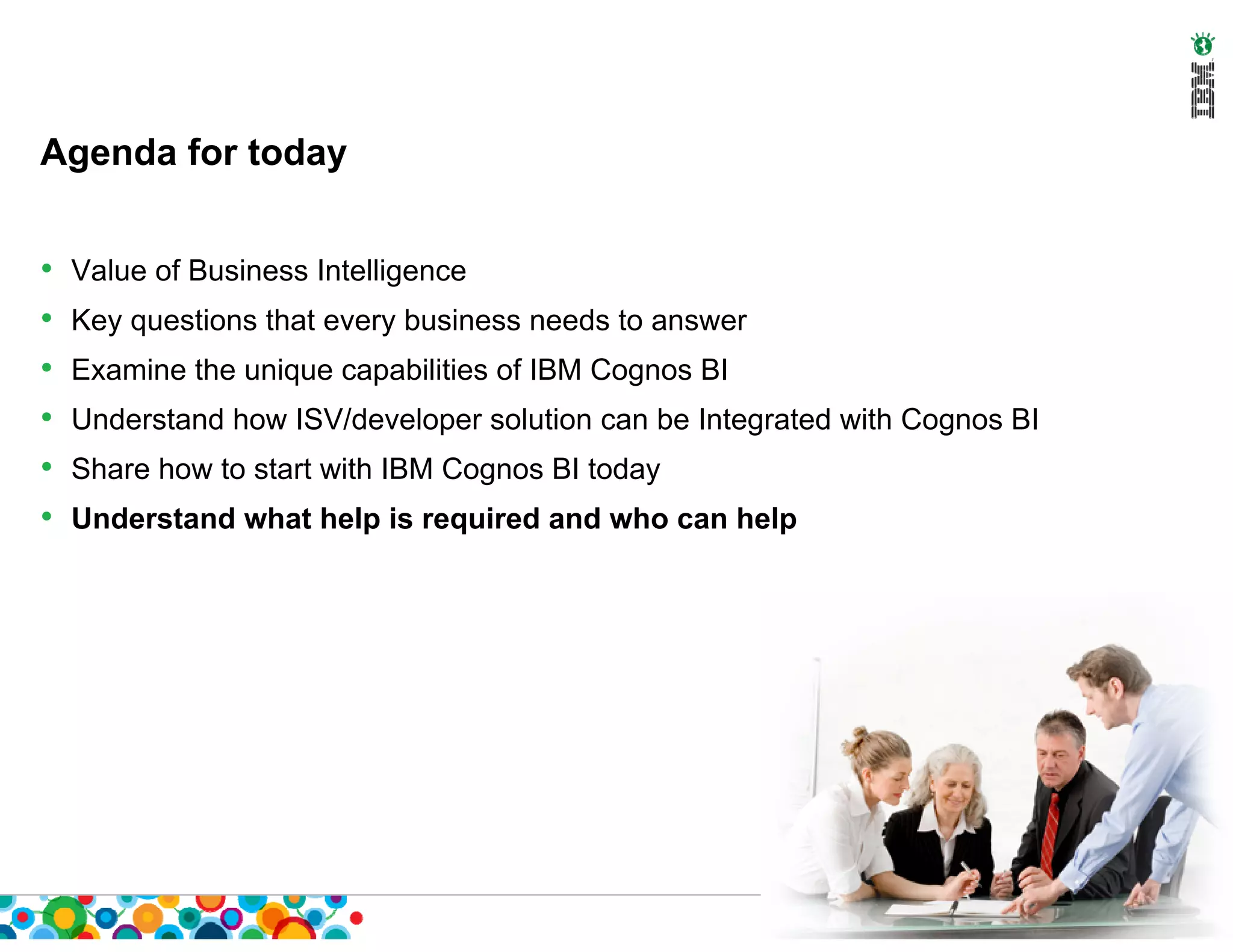 Agenda for today


•   Value of Business Intelligence
•   Key questions that every business needs to answer
•   Examine the unique capabilities of IBM Cognos BI
•   Understand how ISV/developer solution can be Integrated with Cognos BI
•   Share how to start with IBM Cognos BI today
•   Understand what help is required and who can help
 