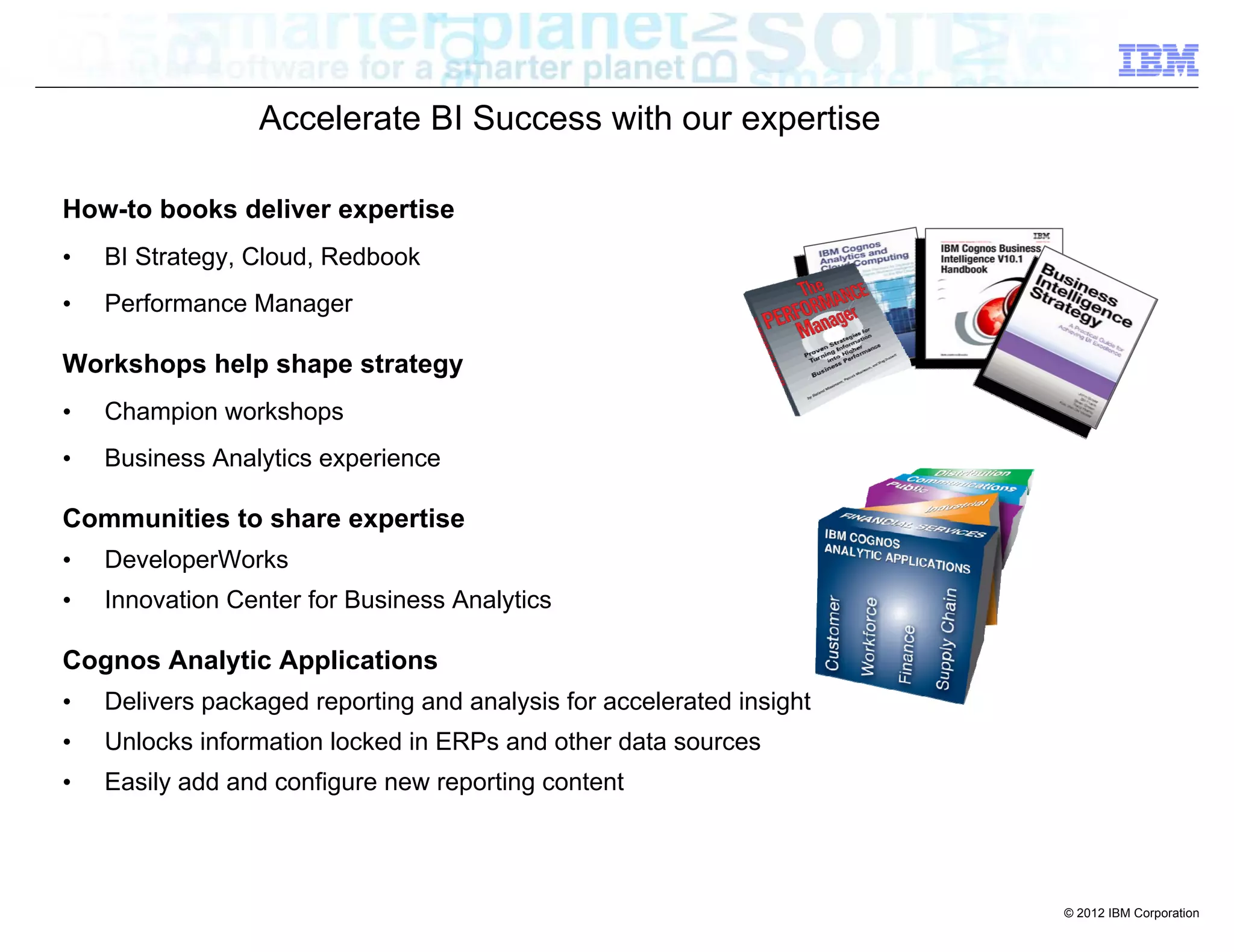 Accelerate BI Success with our expertise

How-to books deliver expertise
•   BI Strategy, Cloud, Redbook
•   Performance Manager

Workshops help shape strategy
•   Champion workshops
•   Business Analytics experience

Communities to share expertise
•   DeveloperWorks
•   Innovation Center for Business Analytics

Cognos Analytic Applications
•   Delivers packaged reporting and analysis for accelerated insight
•   Unlocks information locked in ERPs and other data sources
•   Easily add and configure new reporting content




                                                                       © 2012 IBM Corporation
 