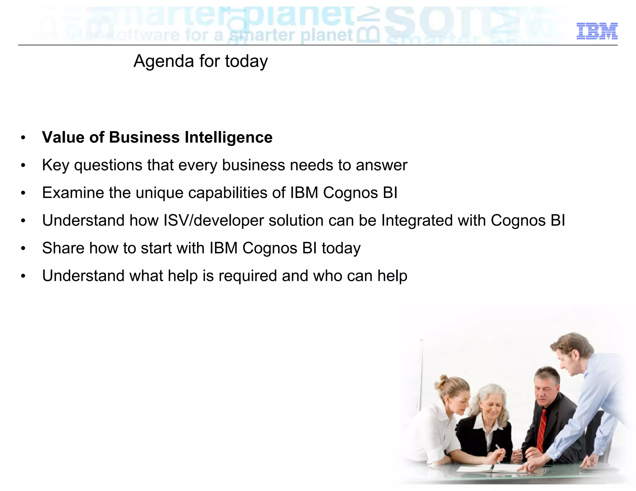 Agenda for today



•   Value of Business Intelligence
•   Key questions that every business needs to answer
•   Examine the unique capabilities of IBM Cognos BI
•   Understand how ISV/developer solution can be Integrated with Cognos BI
•   Share how to start with IBM Cognos BI today
•   Understand what help is required and who can help




                                                                       © 2012 IBM Corporation
 