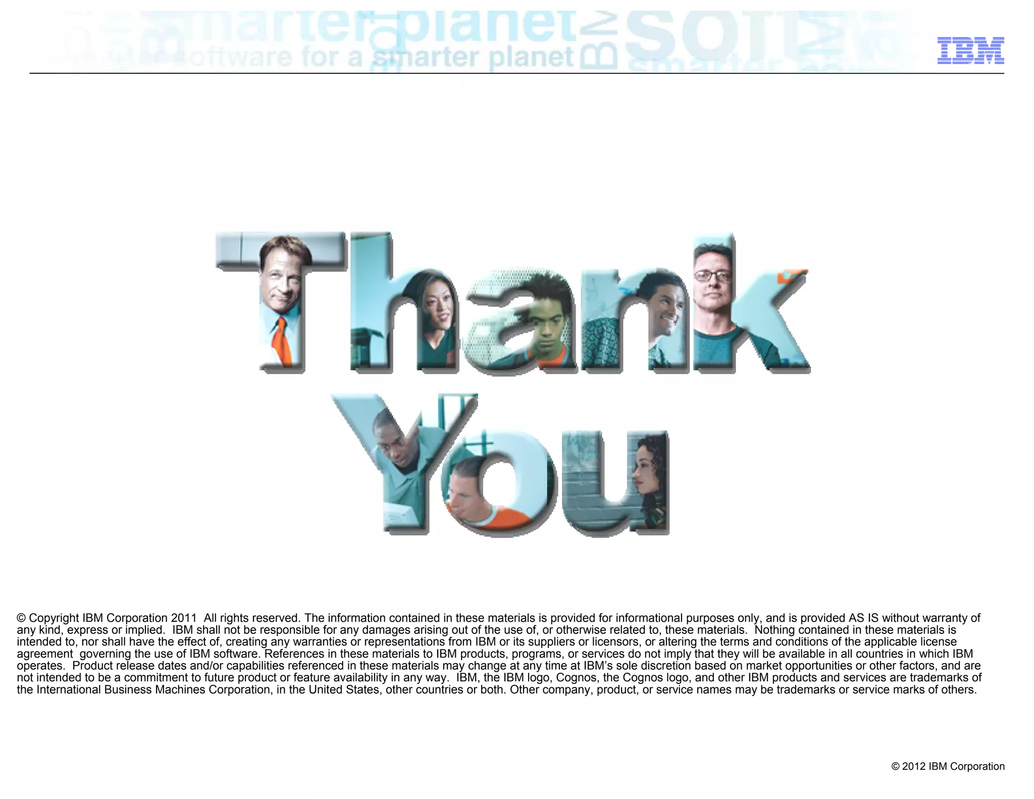© Copyright IBM Corporation 2011 All rights reserved. The information contained in these materials is provided for informational purposes only, and is provided AS IS without warranty of
any kind, express or implied. IBM shall not be responsible for any damages arising out of the use of, or otherwise related to, these materials. Nothing contained in these materials is
intended to, nor shall have the effect of, creating any warranties or representations from IBM or its suppliers or licensors, or altering the terms and conditions of the applicable license
agreement governing the use of IBM software. References in these materials to IBM products, programs, or services do not imply that they will be available in all countries in which IBM
operates. Product release dates and/or capabilities referenced in these materials may change at any time at IBM’s sole discretion based on market opportunities or other factors, and are
not intended to be a commitment to future product or feature availability in any way. IBM, the IBM logo, Cognos, the Cognos logo, and other IBM products and services are trademarks of
the International Business Machines Corporation, in the United States, other countries or both. Other company, product, or service names may be trademarks or service marks of others.




                                                                                                                                                                          © 2012 IBM Corporation
 