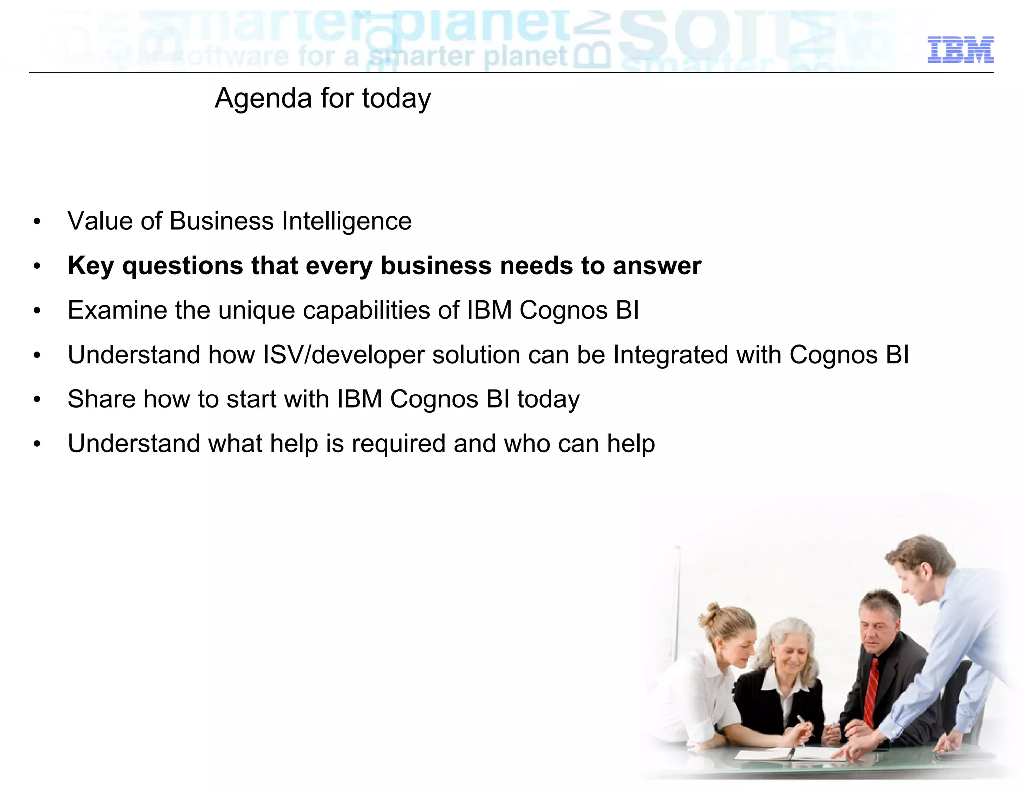Agenda for today



•   Value of Business Intelligence
•   Key questions that every business needs to answer
•   Examine the unique capabilities of IBM Cognos BI
•   Understand how ISV/developer solution can be Integrated with Cognos BI
•   Share how to start with IBM Cognos BI today
•   Understand what help is required and who can help




                                                                       © 2012 IBM Corporation
 