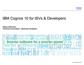 IBM Cognos 10 for ISVs & Developers

Vikas K Manoria
Technical consultant – Business Analytics




                                            © 2012 IBM Corporation
 