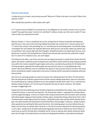 Effort For A New Design
I simply ask you to sit back, relax and ask yourself “What am I? What is the best I can attain? What is the
epitome I seek?”
After asking these questions, what answers did u get?
Is it” I need to work and fight for my loved ones or my obligation to my society, country, race or just for
myself? If you get the answer’ only for me’ ask What if I achieve utmost, can it be real or worth if I have
none to share my achievements with?
Obvious Answer is “I live as myself but not just for self-gain but to achieve tranquility and happiness
with the ones I love, love is the only thing needed (remember the context here is not just sexual love*
**). And if your answer is the preceding one, it is only because the prevailing power is constantly laying
a foundation for your beliefs, the institutes determine what you are, the tyrants makes you believe you
are worthless if you cannot align with their thoughts. All political systems are based upon tyranny, even
democracy is tyranny, the loosing faction of democracy will precisely conceive this; patriotism is good
but it is racism if it is based on area, race and religion.
The killing of each other, one of the common trait we always possessed is mostly driven by the thirst for
power and virtues created by tyrants and patricians confined to certain ethnicity along imaginary border
lines within the morals created through religion and culture, considered by societies for the betterment
of living standard; especially the material gain but now we have come to a truly globalizing multi-
culture. We all are different, each an individual and special in own way but since we are born into social
prison controlled by sadistic corporations and various institutes which incessantly manipulate what and
how we think.
Even from our early age people are used to someone else making decisions for them, first the parents
then the educational institutes, governments and the money making corporations, they are counselors
for everything we do, making us believe we are not capable to decide what is best for us, and what we
believes always transpires, it’s not the law of a book but the law of nature; existence. The holistic
concept is staggeringly real.
People find hard time believing ancient wisdom of gods but easily believe the media, news, as they have
created the illusion, a sense of mass hypnosis. The mainstream media is a gateway for misinformation
and thoroughly damaging , it forces an instant relief, cheap entertainment and recreation with senseless
half naked people singing and dancing like monkeys about unimportant things solely driven from a form
of lecherousness make huge amounts of money , calling themselves idol and diva which literally means
god , the weak hearted and imprisoned mind worship them, the paradigm is hilarious , people trying to
attain greatness by reaching the fake social hierarchy , the enslaving power structure believe they are
better and only they can decide what is best for us ,the life of a human deprived of material possession
is of no value , people work senseless jobs producing goods and services without any natural desire or
need to do so, just for the few elite’s insatiable lust for riches to improve their bowel movement while
poor die of hunger and simple disease since they are designated worthless, eventually the produced
 