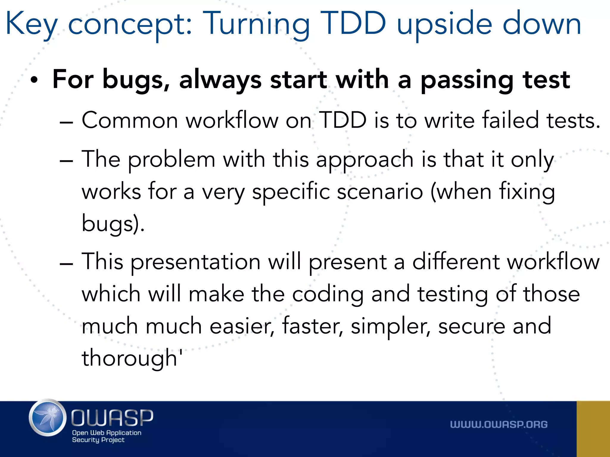 • For bugs, always start with a passing test
– Common workflow on TDD is to write failed tests.
– The problem with this approach is that it only
works for a very specific scenario (when fixing
bugs).
– This presentation will present a different workflow
which will make the coding and testing of those
much much easier, faster, simpler, secure and
thorough'
Key concept: Turning TDD upside down
 