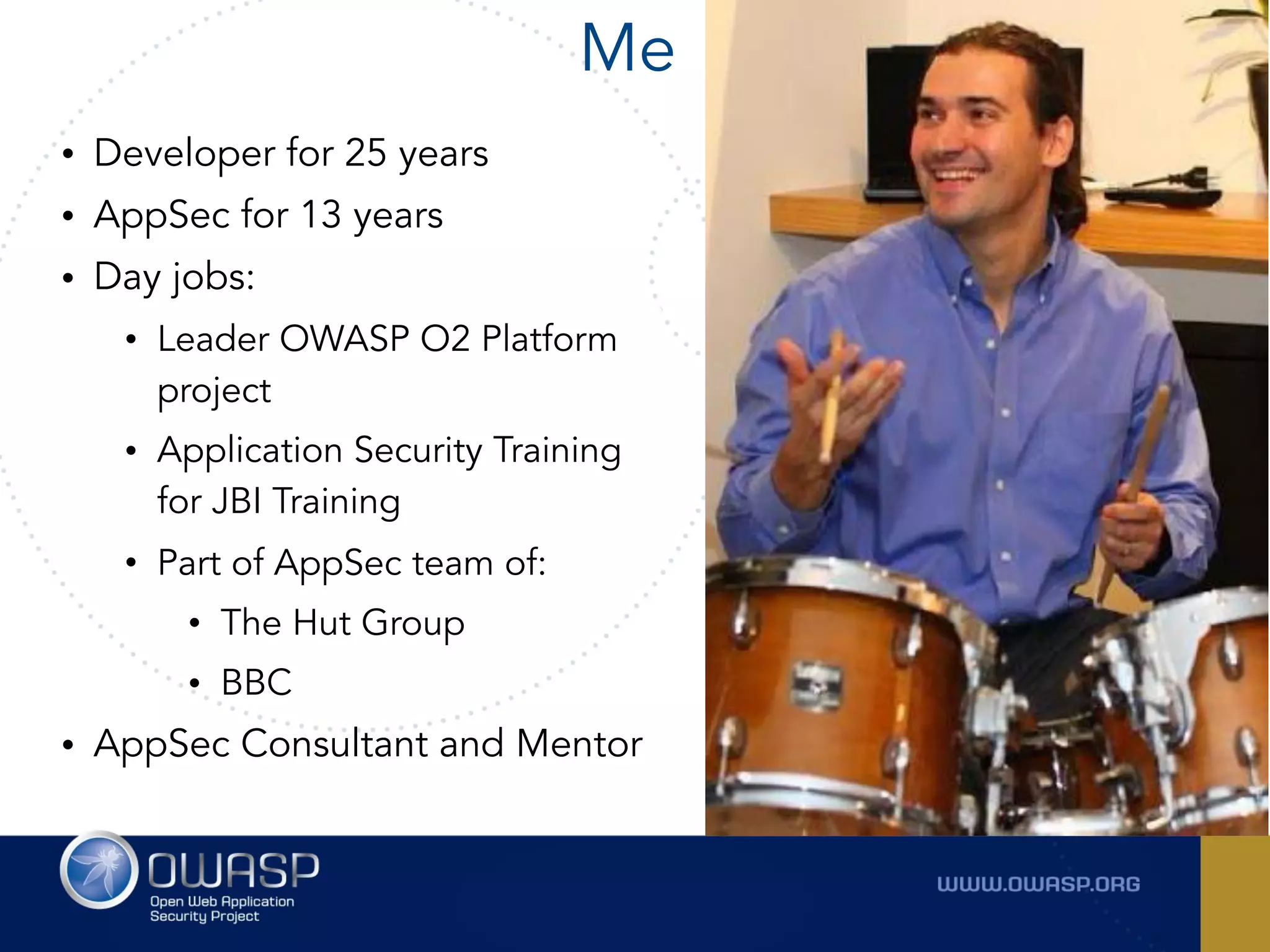 Me
• Developer for 25 years
• AppSec for 13 years
• Day jobs:
• Leader OWASP O2 Platform
project
• Application Security Training
for JBI Training
• Part of AppSec team of:
• The Hut Group
• BBC
• AppSec Consultant and Mentor
 