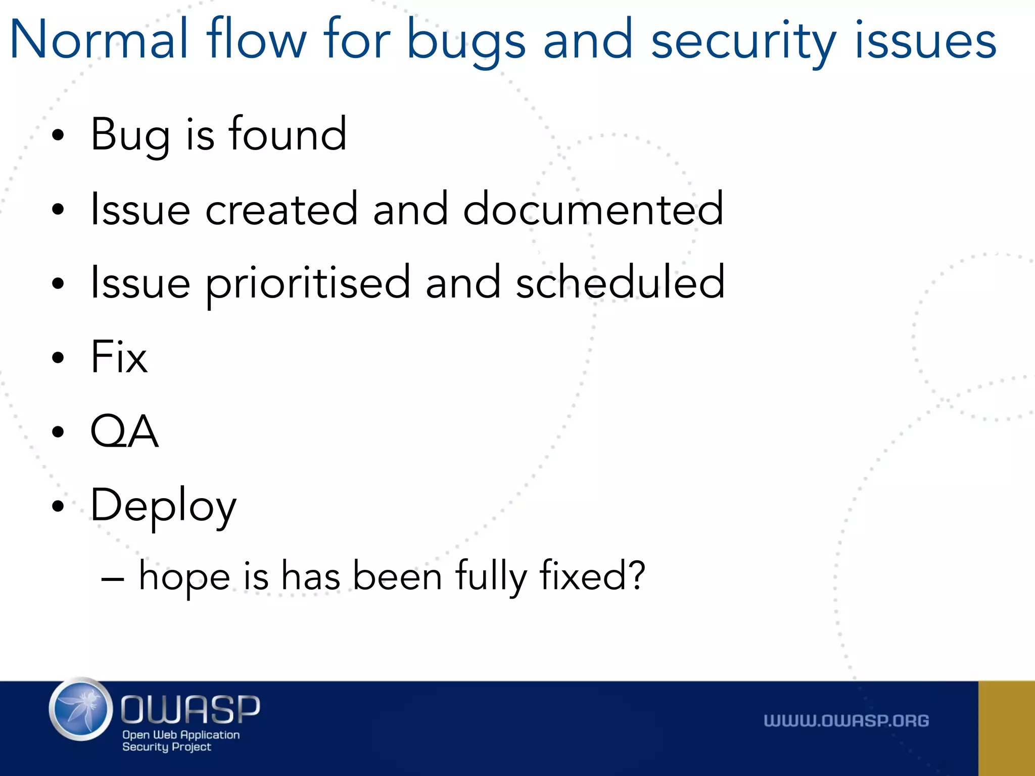 • Bug is found
• Issue created and documented
• Issue prioritised and scheduled
• Fix
• QA
• Deploy
– hope is has been fully fixed?
Normal flow for bugs and security issues
 