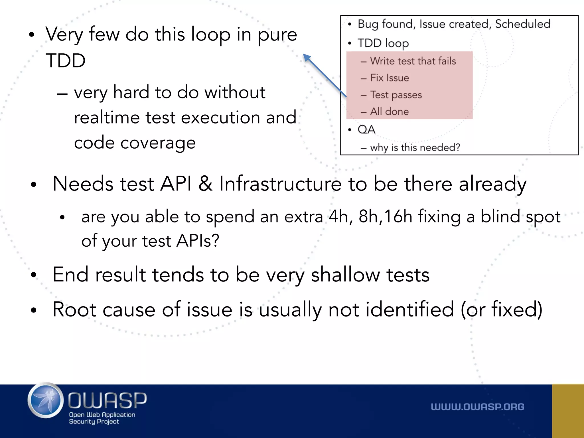 • Very few do this loop in pure
TDD
– very hard to do without
realtime test execution and
code coverage
• Needs test API & Infrastructure to be there already
• are you able to spend an extra 4h, 8h,16h fixing a blind spot
of your test APIs?
• End result tends to be very shallow tests
• Root cause of issue is usually not identified (or fixed)
 