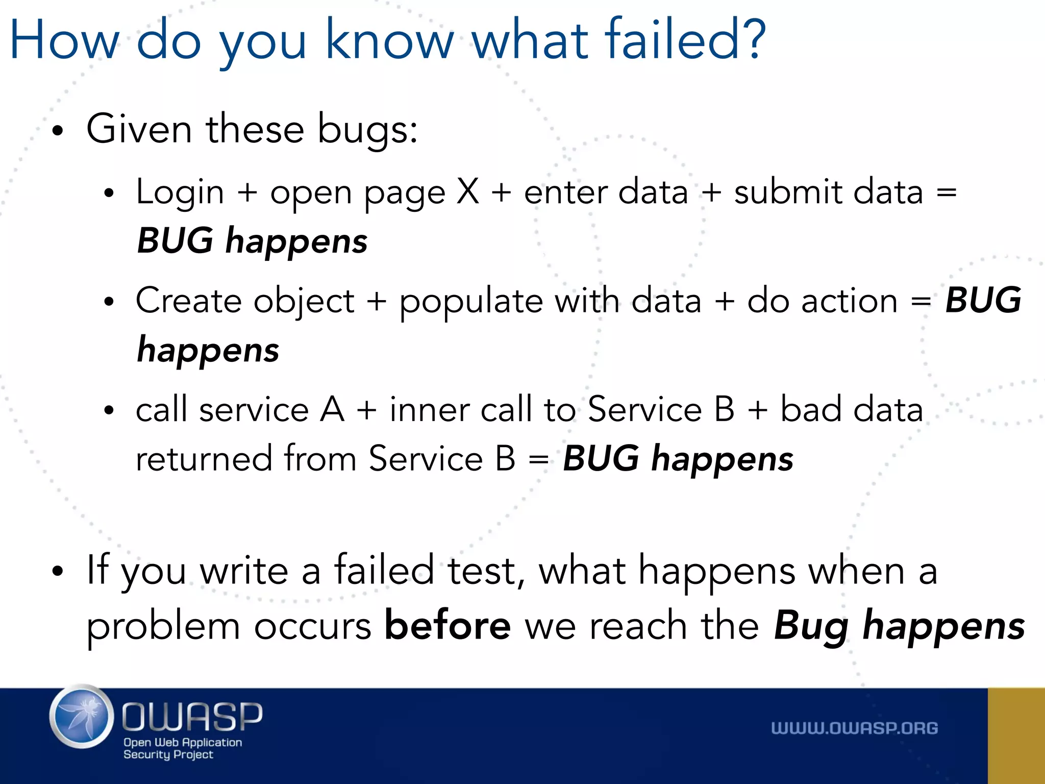 • Given these bugs:
• Login + open page X + enter data + submit data =
BUG happens
• Create object + populate with data + do action = BUG
happens
• call service A + inner call to Service B + bad data
returned from Service B = BUG happens 
• If you write a failed test, what happens when a
problem occurs before we reach the Bug happens
How do you know what failed?
 