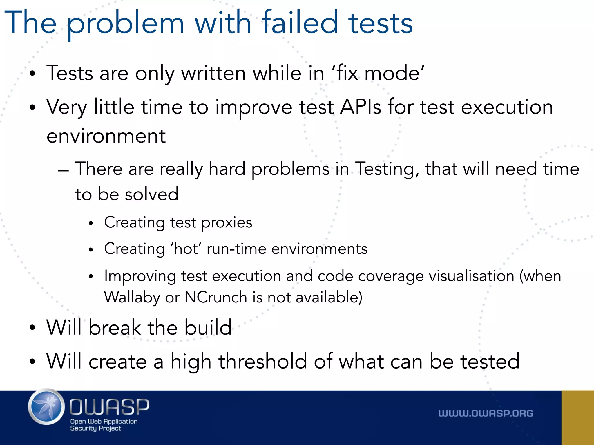 • Tests are only written while in ‘fix mode’
• Very little time to improve test APIs for test execution
environment
– There are really hard problems in Testing, that will need time
to be solved
• Creating test proxies
• Creating ‘hot’ run-time environments
• Improving test execution and code coverage visualisation (when
Wallaby or NCrunch is not available)
• Will break the build
• Will create a high threshold of what can be tested
The problem with failed tests
 