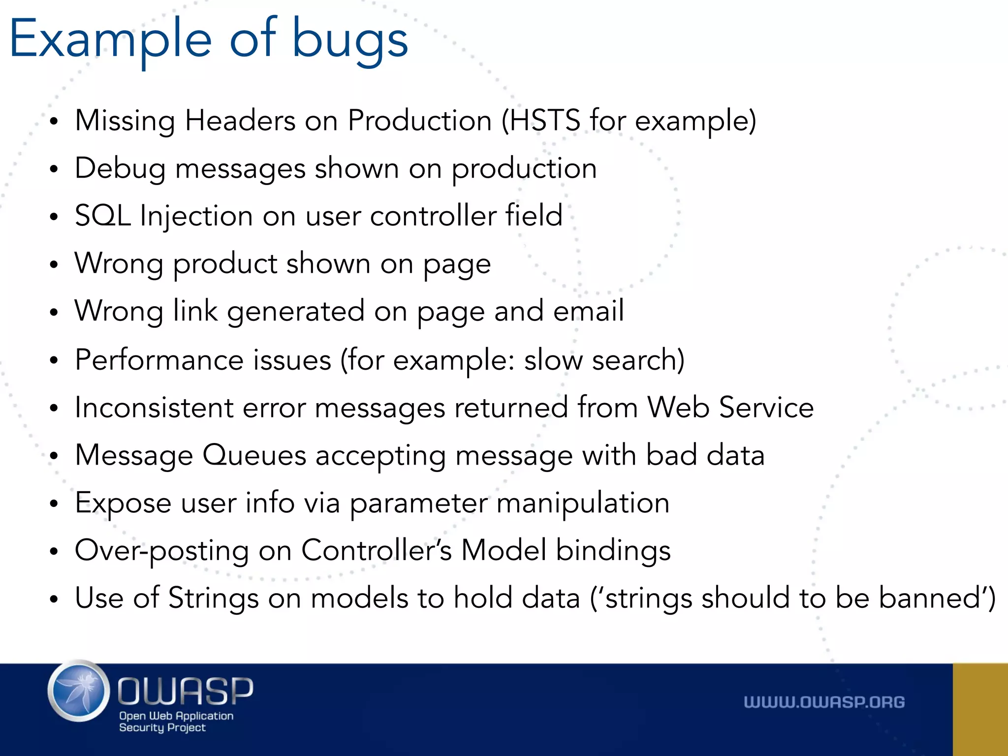 • Missing Headers on Production (HSTS for example)
• Debug messages shown on production
• SQL Injection on user controller field
• Wrong product shown on page
• Wrong link generated on page and email
• Performance issues (for example: slow search)
• Inconsistent error messages returned from Web Service
• Message Queues accepting message with bad data
• Expose user info via parameter manipulation
• Over-posting on Controller’s Model bindings
• Use of Strings on models to hold data (‘strings should to be banned’)
Example of bugs
 