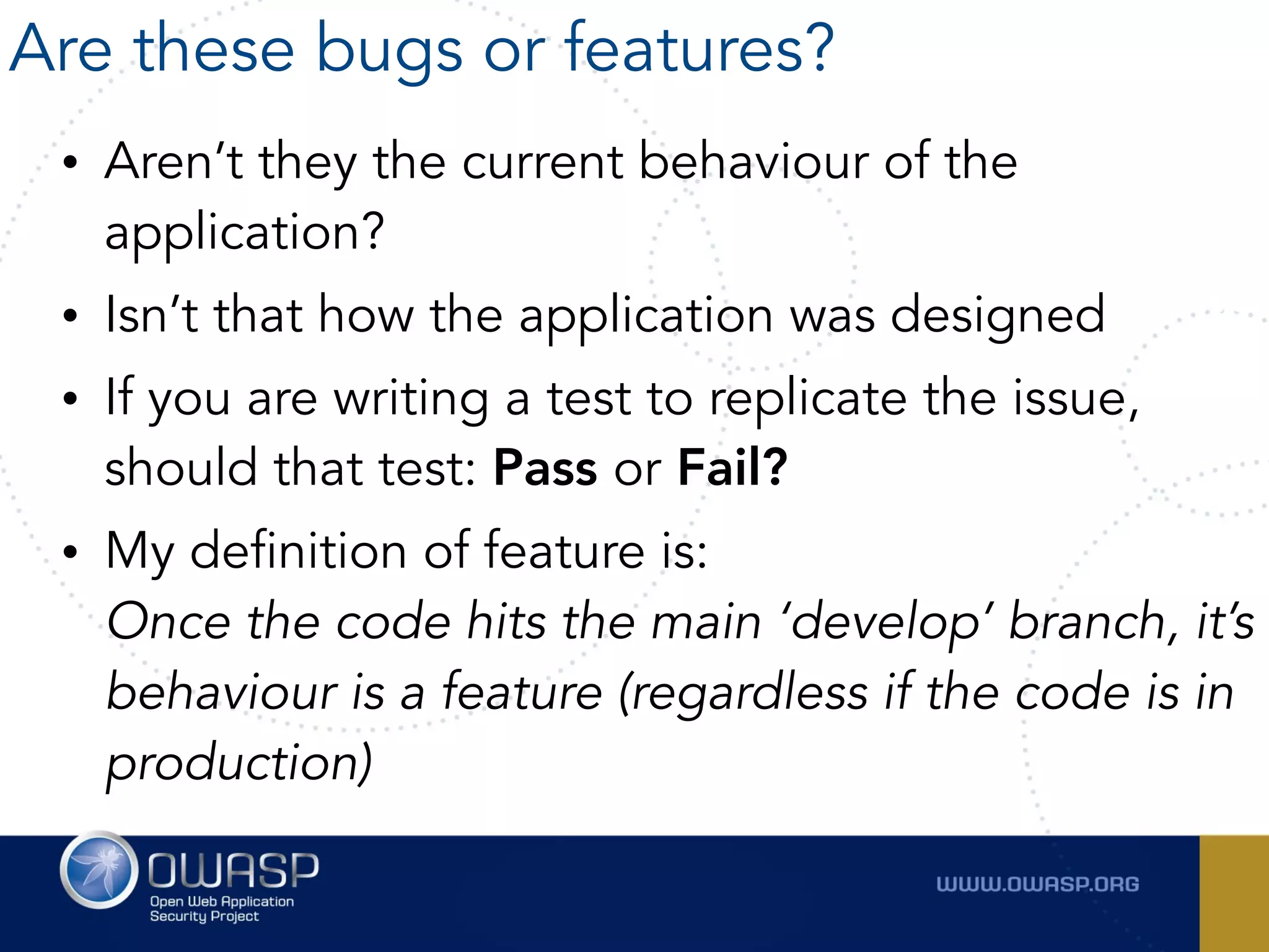 • Aren’t they the current behaviour of the
application?
• Isn’t that how the application was designed
• If you are writing a test to replicate the issue,
should that test: Pass or Fail?
• My definition of feature is:  
Once the code hits the main ‘develop’ branch, it’s
behaviour is a feature (regardless if the code is in
production)
Are these bugs or features?
 