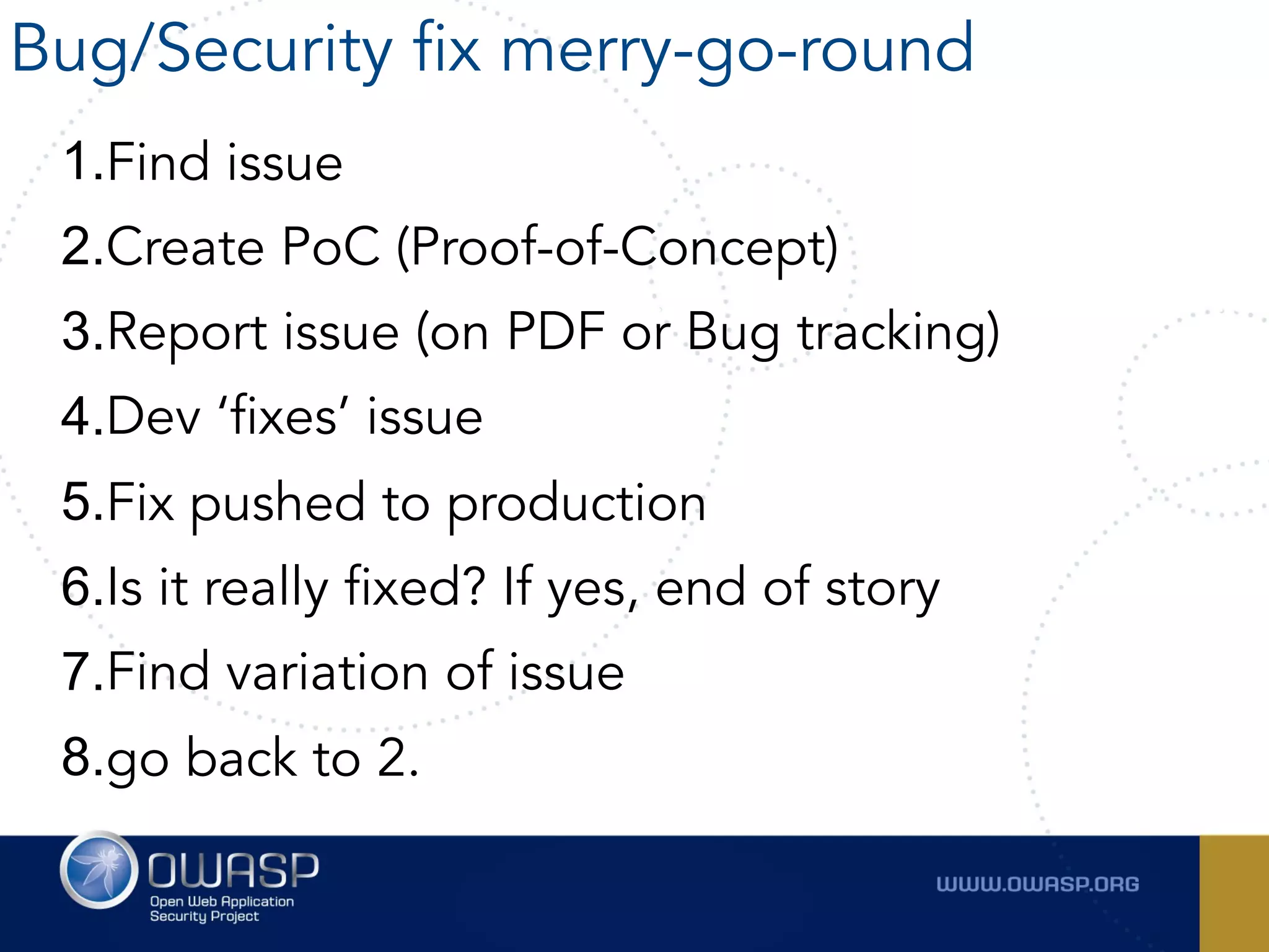 1.Find issue
2.Create PoC (Proof-of-Concept)
3.Report issue (on PDF or Bug tracking)
4.Dev ‘fixes’ issue
5.Fix pushed to production
6.Is it really fixed? If yes, end of story
7.Find variation of issue
8.go back to 2.
Bug/Security fix merry-go-round
 