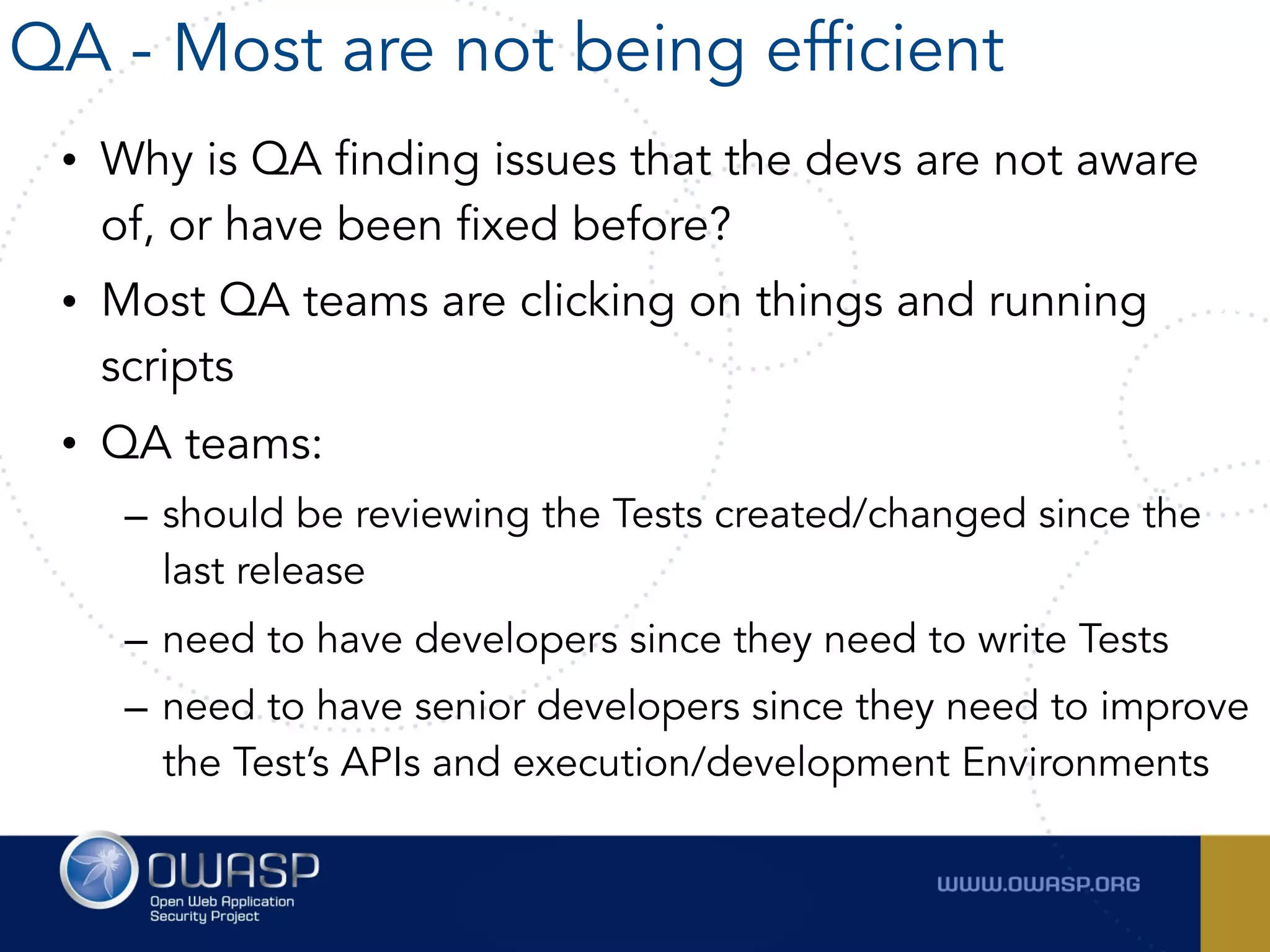 • Why is QA finding issues that the devs are not aware
of, or have been fixed before?
• Most QA teams are clicking on things and running
scripts
• QA teams:
– should be reviewing the Tests created/changed since the
last release
– need to have developers since they need to write Tests
– need to have senior developers since they need to improve
the Test’s APIs and execution/development Environments
QA - Most are not being efficient
 