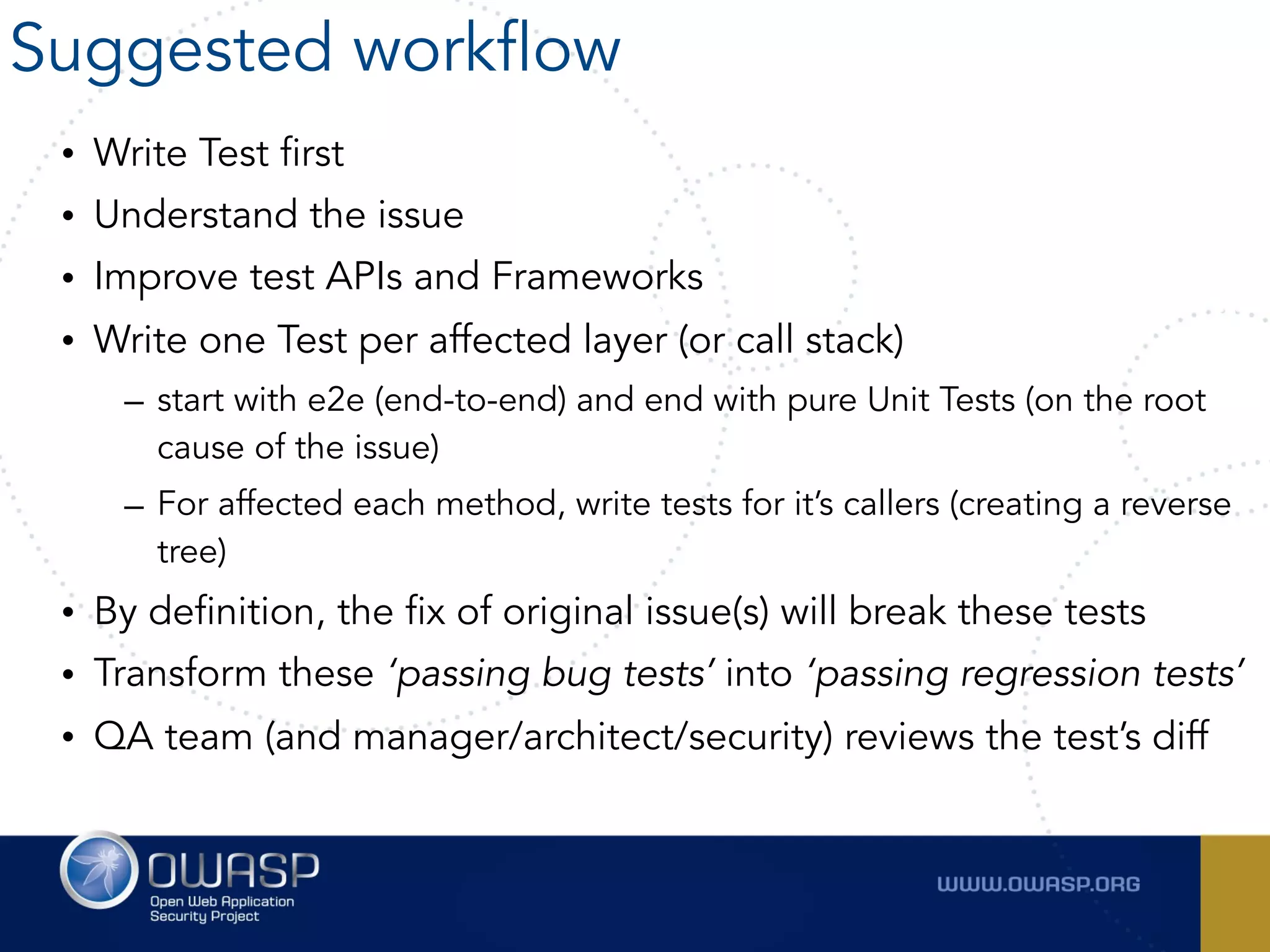 • Write Test first
• Understand the issue
• Improve test APIs and Frameworks
• Write one Test per affected layer (or call stack)
– start with e2e (end-to-end) and end with pure Unit Tests (on the root
cause of the issue)
– For affected each method, write tests for it’s callers (creating a reverse
tree)
• By definition, the fix of original issue(s) will break these tests
• Transform these ‘passing bug tests’ into ‘passing regression tests’
• QA team (and manager/architect/security) reviews the test’s diff
Suggested workflow
 