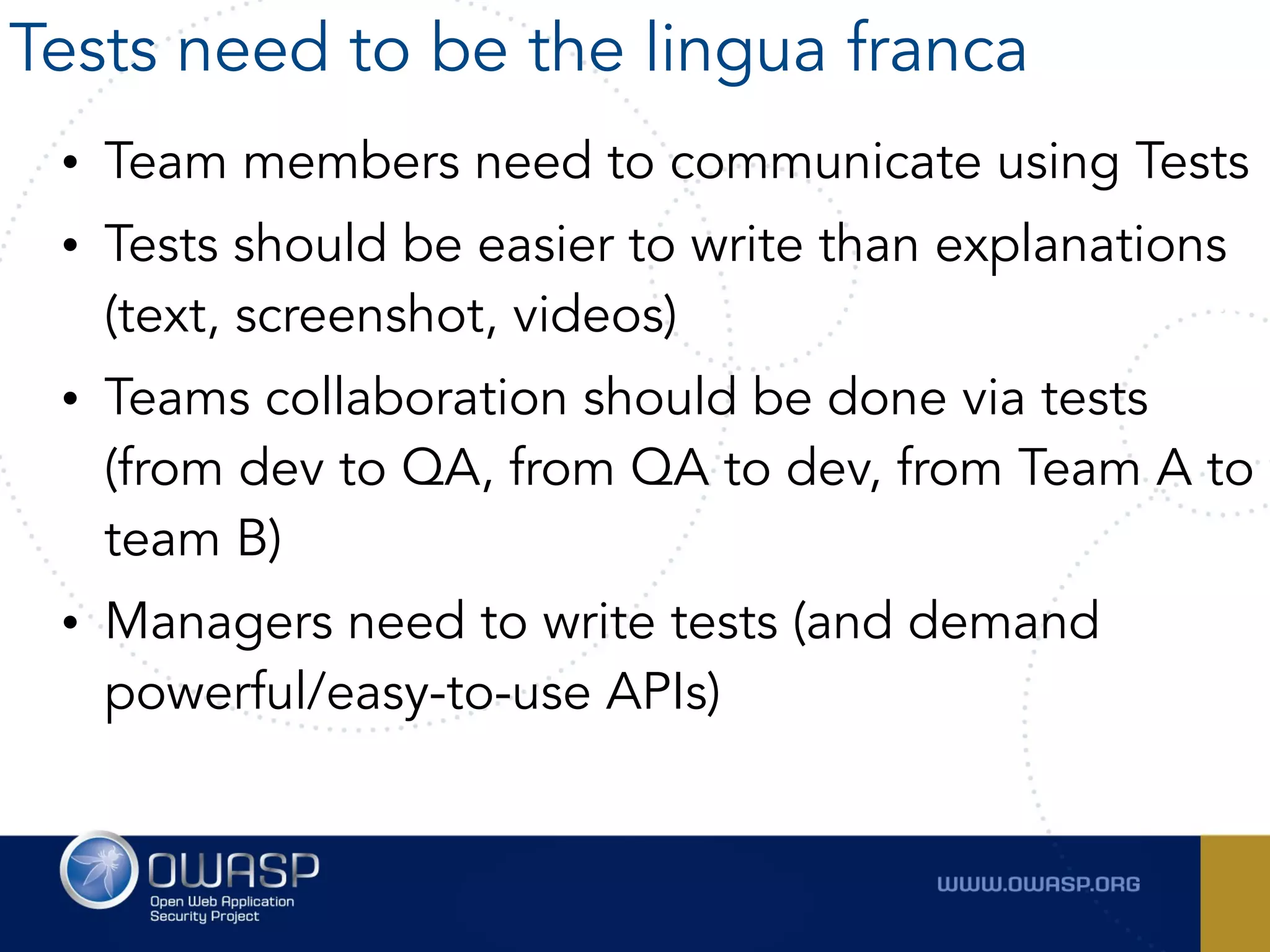 • Team members need to communicate using Tests
• Tests should be easier to write than explanations
(text, screenshot, videos)
• Teams collaboration should be done via tests
(from dev to QA, from QA to dev, from Team A to
team B)
• Managers need to write tests (and demand
powerful/easy-to-use APIs)
Tests need to be the lingua franca
 