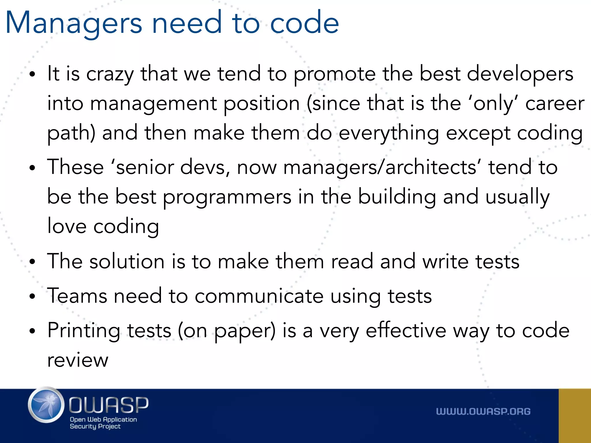 • It is crazy that we tend to promote the best developers
into management position (since that is the ‘only’ career
path) and then make them do everything except coding
• These ‘senior devs, now managers/architects’ tend to
be the best programmers in the building and usually
love coding
• The solution is to make them read and write tests
• Teams need to communicate using tests
• Printing tests (on paper) is a very effective way to code
review
Managers need to code
 