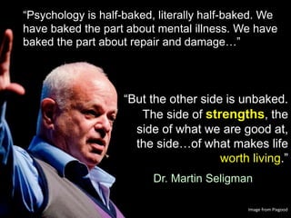 “But the other side is unbaked.
The side of strengths, the
side of what we are good at,
the side…of what makes life
worth living.”
Dr. Martin Seligman
“Psychology is half-baked, literally half-baked. We
have baked the part about mental illness. We have
baked the part about repair and damage…”
Image from Pixgood
 