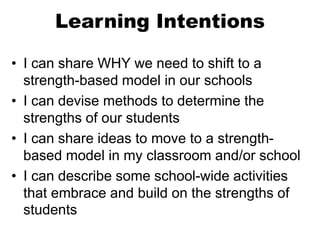 Learning Intentions
• I can share WHY we need to shift to a
strength-based model in our schools
• I can devise methods to determine the
strengths of our students
• I can share ideas to move to a strength-
based model in my classroom and/or school
• I can describe some school-wide activities
that embrace and build on the strengths of
students
 