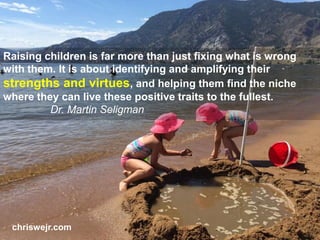 Raising children is far more than just fixing what is wrong
with them. It is about identifying and amplifying their
strengths and virtues, and helping them find the niche
where they can live these positive traits to the fullest.
Dr. Martin Seligman
chriswejr.com
 