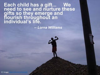 CC Image: http://flic.kr/p/bhvabR
Each child has a gift... We
need to see and nurture these
gifts so they emerge and
flourish throughout an
individual’s life.
-- Lorna Williams
 