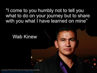 "I come to you humbly not to tell you
what to do on your journey but to share
with you what I have learned on mine”
Wab Kinew
cc licensed ( BY NC SA ) flickr photo by Thompson Rivers University:
http://flickr.com/photos/thompsonrivers/8518479289/
 