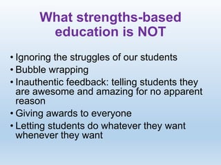 What strengths-based
education is NOT
• Ignoring the struggles of our students
• Bubble wrapping
• Inauthentic feedback: telling students they
are awesome and amazing for no apparent
reason
• Giving awards to everyone
• Letting students do whatever they want
whenever they want
 