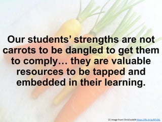Our students’ strengths are not
carrots to be dangled to get them
to comply… they are valuable
resources to be tapped and
embedded in their learning.
CC Image from ChrisCook04 https://flic.kr/p/87cZ6L
 