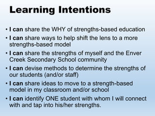 Learning Intentions
• I can share the WHY of strengths-based education
• I can share ways to help shift the lens to a more
strengths-based model
• I can share the strengths of myself and the Enver
Creek Secondary School community
• I can devise methods to determine the strengths of
our students (and/or staff)
• I can share ideas to move to a strength-based
model in my classroom and/or school
• I can identify ONE student with whom I will connect
with and tap into his/her strengths.
 