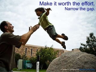 CC Image by Theodore Chenhttps://flic.kr/p/32egeo
Make it worth the effort.
Narrow the gap.
 