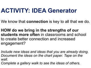 ACTIVITY: IDEA Generator
We know that connection is key to all that we do.
HOW do we bring in the strengths of our
students more often in classrooms and school
to create better connection and increased
engagement?
Include new ideas and ideas that you are already doing.
Document the ideas on the chart paper. Tape on the
wall.
Complete a gallery walk to see the ideas of others.
 