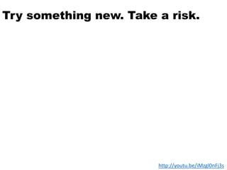 Try something new. Take a risk.
http://youtu.be/iMzgl0nFj3s
 